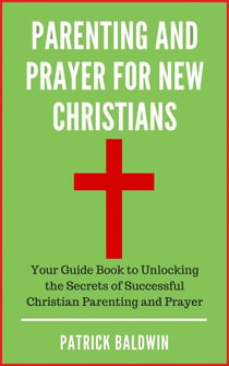 Parenting and Prayer for New Christians Your Guide Book to Unlocking the Secrets of Successful Christian Parenting and Prayer