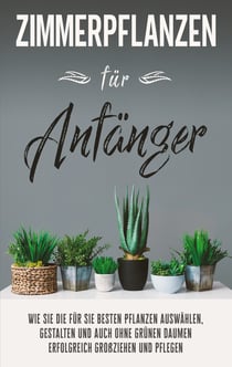 Zimmerpflanzen für Anfänger - Wie Sie die für Sie besten Pflanzen auswählen, gestalten und auch ohne grünen Daumen erfolgreich großziehen und pflegen