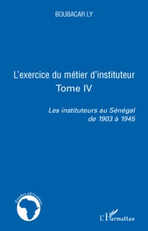 L'exercice du métier d'instituteur - Tome IV Les instituteurs au Sénégal de 1903 à 1945 - Les instituteurs au Sénégal de 1903 à 1945