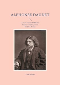 Alphonse Daudet - La vie et l'oeuvre d'Alphonse Daudet racontées par son fils Léon Daudet