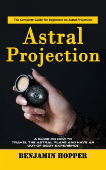 Astral Projection: The Complete Guide for Beginners on Astral Projection (A Guide on How to Travel the Astral Plane and Have an Out-of-body Experience)