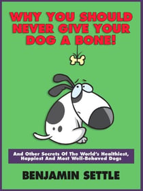 Why You Should Never Give Your Dog a Bone and Other Secrets of the World’s Healthiest, Happiest, and Most Well-Behaved Dogs