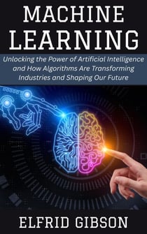 Machine Learning: Unlocking the Power of Artificial Intelligence and How Algorithms Are Transforming Industries and Shaping Our Future