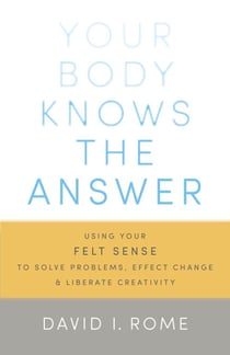 Your Body Knows the Answer - Using Your Felt Sense to Solve Problems, Effect Change, and Liberate Creativity