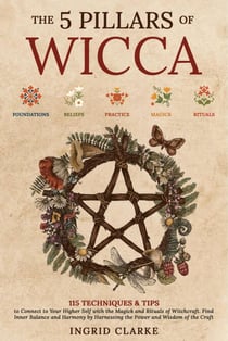 The 5 Pillars of Wicca: 115 Techniques & Tips to Connect to Your Higher Self with the Magick and Rituals of Witchcraft. Find Inner Balance and Harmony by Harnessing the Power and Wisdom of the Craft