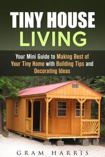 Tiny House Living: Your Mini Guide to Making Best of Your Tiny Home with Building Tips and Decorating Ideas - Tiny House