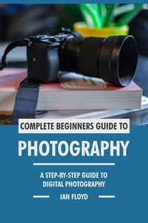 Complete Beginners Guide to Photography: A Step-By-Step Guide to Digital Photography