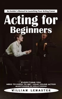 Acting for Beginners: An Insider's Manual to Launching Your Acting Career (Everything You Need to Know to Get Your Young Actor Auditioning in Hollywood)