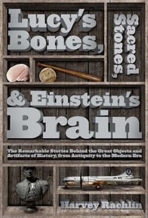 Lucy's Bones, Sacred Stones, & Einstein's Brain - The Remarkable Stories Behind the Great Objects and Artifacts of History, From Antiquity to the Modern Era