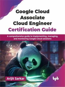 Google Cloud Associate Cloud Engineer Certification Guide: A comprehensive guide to implementing, managing, and monitoring Google Cloud solutions