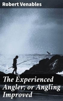 The Experienced Angler; or Angling Improved - Imparting Many of the Aptest Ways and Choicest Experiments for the Taking Most Sorts of Fish in Pond or River