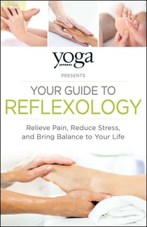 Yoga Journal Presents Your Guide to Reflexology - Relieve Pain, Reduce Stress, and Bring Balance to Your Life