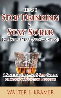 How I Stop Drinking & Stay Sober For Over 13 Years (And Counting) - A Simple & Effective 5-Step System of Alcohol Addiction Recovery