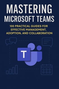 Mastering Microsoft Teams: 100 Practical Guides for Effective Management, Adoption, and Collaboration - Mastering Microsoft 365