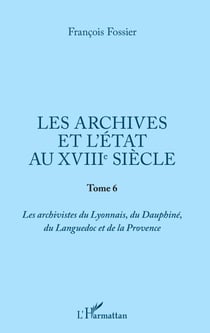 Les archives et l'Etat au XVIIIe siècle - Tome 6 - Les archivistes du Lyonnais, du Dauphiné, du Languedoc et de la Provence