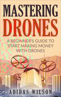 Mastering Drones - A Beginner's Guide To Start Making Money With Drones