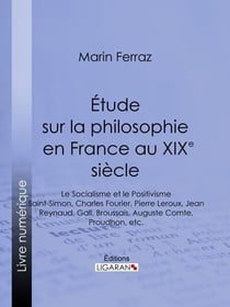 Étude sur la philosophie en France au XIXe siècle - Le Socialisme et le Positivisme - Saint-Simon, Charles Fourier, Pierre Leroux, Jean Reynaud, Gall, Broussais, Auguste Comte, Proudhon, etc.