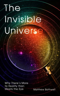 The Invisible Universe - Why There's More to Reality than Meets the Eye