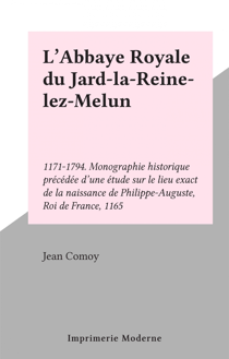 L'Abbaye Royale du Jard-la-Reine-lez-Melun - 1171-1794. Monographie historique précédée d'une étude sur le lieu exact de la naissance de Philippe-Auguste, Roi de France, 1165