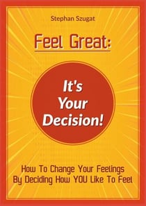 FEEL GREAT: It's Your Decision! - How to Change your Feelings by Deciding How YOU Like To Feel
