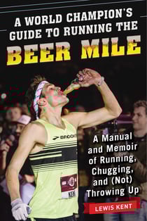 A World Champion's Guide to Running the Beer Mile - A Manual and Memoir of Running, Chugging, and (Not) Throwing Up