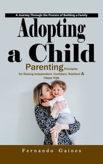 Adopting a Child: A Journey Through the Process of Building a Family (Parenting Principles for Raising Independent, Confident, Resilient & Happy Kids)