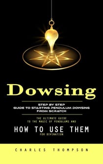 Dowsing: Step by Step Guide to Starting Pendulum Dowsing From Scratch (The Ultimate Guide to the Magic of Pendulums and How to Use Them for Divination)