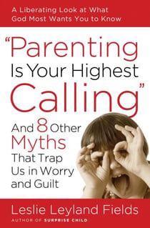 Parenting Is Your Highest Calling - And Eight Other Myths That Trap Us in Worry and Guilt