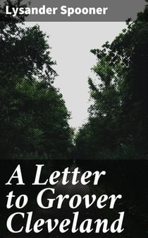 A Letter to Grover Cleveland - On His False Inaugural Address, The Usurpations and Crimes of Lawmakers and Judges, and the Consequent Poverty, Ignorance, and Servitude Of The People
