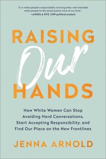 Raising Our Hands - How White Women Can Stop Avoiding Hard Conversations, Start Accepting Responsibility, and Find Our Place on the New Frontlines