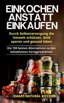 Einkochen Anstatt Einkaufen: Durch Selbstversorgung die Umwelt Schützen, Geld Sparen und Gesund Leben - Die 150 Besten Alternativen zu den Beliebtesten Fertigprodukten