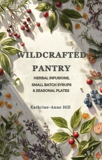 Wildcrafted Pantry: Herbal Infusions, Small-Batch Syrups &amp; Seasonal Plates