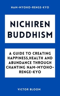 Nichiren Buddhism: A Guide to Creating Happiness, Health and Abundance Through Chanting Nam-Myoho-Renge-Kyo