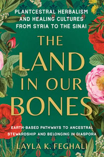 The Land in Our Bones - Plantcestral Herbalism and Healing Cultures from Syria to the Sinai--Earth-basedpathways to ancestral stewardship and belonging in diaspora