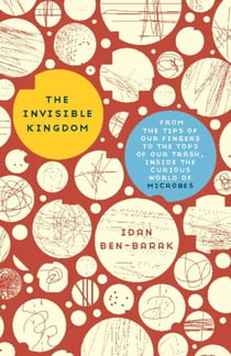 The Invisible Kingdom - From the Tips of Our Fingers to the Tops of Our Trash, Inside the Curious World of Microbes