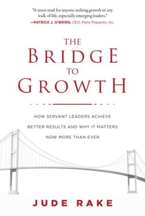 The Bridge to Growth - How Servant Leaders Achieve Better Results and Why It Matters Now More Than Ever