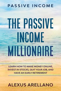 Passive Income: The Passive Income Millionaire: Learn How To Make Money Online, Invest In Stocks, Quit Your Job, and Have an Early Retirement