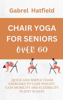 Chair Yoga For Seniors Over 60: Quick And Simple Chair Exercises To Lose Weight, Gain Mobility And Flexibility In Just 10 Days