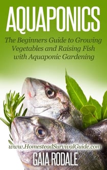 Aquaponics: The Beginners Guide to Growing Vegetables and Raising Fish with Aquaponic Gardening - Sustainable Living & Homestead Survival Series