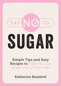 Say No to Sugar - Simple Tips and Easy Recipes to Help You Cut Sugar Out of Your Life
