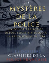 Les mystères de la police - Dossiers classifiés : La police française depuis Louis XIV jusqu'à la révolution de 1789