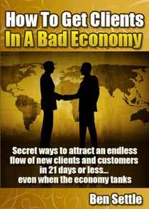 How to Get Clients in a Bad Economy – Secret Ways to Attract an Endless Flow of New Clients and Customers in 21 Days or Less... Even When the Economy Tanks!
