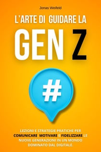 L’Arte Di Guidare La Gen Z: Lezioni e Strategie Pratiche per Comunicare, Motivare e Fidelizzare le Nuove Generazioni in un Mondo Dominato dal Digitale