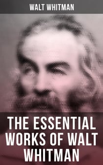 The Essential Works of Walt Whitman - Leaves of Grass, Franklin Evans, The Half-Breed, Manly Health and Training, Specimen Days…