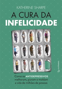 A cura da infelicidade - Como os antidepressivos melhoram, pioram e moldam a vida de milhões de pessoas