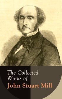The Collected Works of John Stuart Mill - Utilitarianism, The Subjection of Women, On Liberty, Principles of Political Economy, A System of Logic, Ratiocinative and Inductive, Memoirs…