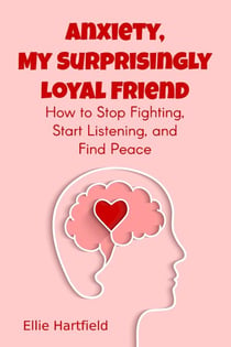 Anxiety, My Surprisingly Loyal Friend, How to Stop Fighting, Start Listening, and Find Peace