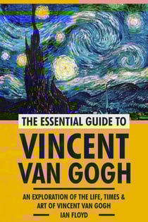 The Essential Guide to Vincent Van Gogh: An Exploration of The Life, Times &amp; Art of Vincent Van Gogh