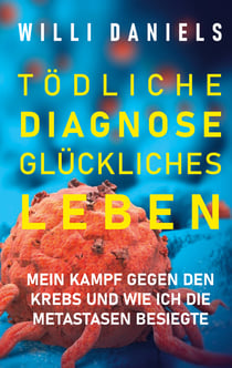 Tödliche Diagnose. Glückliches Leben. - Mein Kampf gegen den Krebs und wie ich die Metastasen besiegte