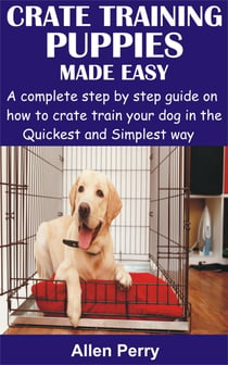 Crate Training Puppies Made Easy - A complete step by step guide on how to crate train your dog in the Quickest and Simplest way
